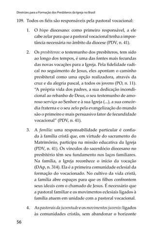 56
Diretrizes para a Formação dos Presbíteros da Igreja no Brasil
109. Todos os ﬁéis são responsáveis pela pastoral vocacional:
1. O bispo diocesano: como primeiro responsável, a ele
cabe zelar para que a pastoral vocacional tenha a impor-
tância necessária no âmbito da diocese (PDV, n. 41).
2. Os presbíteros: o testemunho dos presbíteros, tem sido
ao longo dos tempos, é uma das fontes mais fecundas
das novas vocações para a Igreja. Pela ﬁdelidade radi-
cal no seguimento de Jesus, eles apontam o caminho
presbiteral como uma opção realizadora, através da
cruz e da alegria pascal, a todos os jovens (PO, n. 11).
“A própria vida dos padres, a sua dedicação incondi-
cional ao rebanho de Deus, o seu testemunho de amo-
roso serviço ao Senhor e à sua Igreja (...), a sua concór-
dia fraterna e o seu zelo pela evangelização do mundo
são o primeiro e mais persuasivo fator de fecundidade
vocacional” (PDV, n. 41).
3. A família: uma responsabilidade particular é conﬁa-
da à família cristã que, em virtude do sacramento do
Matrimônio, participa na missão educativa da Igreja
(PDV, n. 41). Os vínculos do sacerdócio diocesano no
presbitério têm seu fundamento nos laços familiares.
Na família, a Igreja reconhece o início da vocação
(DAp, n. 314). Ela é a primeira comunidade eclesial da
formação do vocacionado. No cultivo da vida cristã,
a família abre espaços para que os ﬁlhos confrontem
seus ideais com o chamado de Jesus. É necessário que
a pastoral familiar e os movimentos eclesiais ligados à
família atuem em unidade com a pastoral vocacional.
4. Aspastoraisdajuventudeeosmovimentosjuvenis:ligados
às comunidades cristãs, sem abandonar o horizonte
 