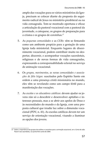 57
Documento da CNBB - 93
amplo das vocações para os vários ministérios da Igre-
ja, precisam se colocar diante da proposta do segui-
mento radical de Jesus no ministério presbiteral ou na
vida consagrada. Tem-se mostrado oportuna e eﬁcaz
a articulação da pastoral vocacional com a pastoral da
juventude, a catequese, os grupos de preparação para
a crisma e os grupos de coroinhas.17
5. As pequenas comunidades e as CEBs: vêm se ﬁrmando
como um ambiente propício para a gestação de uma
Igreja toda ministerial. Enquanto lugares de discer-
nimento vocacional, podem contribuir muito no des-
pertar, discernir, e acompanhar vocações sacerdotais,
religiosas e de novas formas de vida consagradas,
expressando a corresponsabilidade eclesial no serviço
de animação vocacional.
6. Os grupos, movimentos, as novas comunidades e associa-
ções de ﬁéis leigos: suscitados pelo Espírito Santo em
ordem a uma presença cristã missionária no mundo,
eles vêm se revelando como um campo fértil para a
manifestação das vocações.
7. As escolas e os educadores católicos: devem ajudar os jo-
vens não só a descobrir e desenvolver aptidões e in-
teresses pessoais, mas a se abrir aos apelos de Deus e
às necessidades do mundo e da Igreja, com uma pro-
posta cultural que irradie luz sobre a dimensão voca-
cional (PDV, n. 41). As escolas católicas devem ter um
serviço de orientação vocacional, visando a iluminar
as opções dos jovens.
17 Sobre a importância dos grupos de acólitos e coroinhas para a animação vocacional, ver a Carta de João
Paulo II aos sacerdotes, na quinta-feira santa de 2004.
 