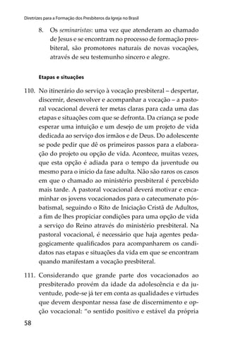 58
Diretrizes para a Formação dos Presbíteros da Igreja no Brasil
8. Os seminaristas: uma vez que atenderam ao chamado
de Jesus e se encontram no processo de formação pres-
biteral, são promotores naturais de novas vocações,
através de seu testemunho sincero e alegre.
Etapas e situações
110. No itinerário do serviço à vocação presbiteral – despertar,
discernir, desenvolver e acompanhar a vocação – a pasto-
ral vocacional deverá ter metas claras para cada uma das
etapas e situações com que se defronta. Da criança se pode
esperar uma intuição e um desejo de um projeto de vida
dedicada ao serviço dos irmãos e de Deus. Do adolescente
se pode pedir que dê os primeiros passos para a elabora-
ção do projeto ou opção de vida. Acontece, muitas vezes,
que esta opção é adiada para o tempo da juventude ou
mesmo para o início da fase adulta. Não são raros os casos
em que o chamado ao ministério presbiteral é percebido
mais tarde. A pastoral vocacional deverá motivar e enca-
minhar os jovens vocacionados para o catecumenato pós-
batismal, seguindo o Rito de Iniciação Cristã de Adultos,
a ﬁm de lhes propiciar condições para uma opção de vida
a serviço do Reino através do ministério presbiteral. Na
pastoral vocacional, é necessário que haja agentes peda-
gogicamente qualiﬁcados para acompanharem os candi-
datos nas etapas e situações da vida em que se encontram
quando manifestam a vocação presbiteral.
111. Considerando que grande parte dos vocacionados ao
presbiterado provém da idade da adolescência e da ju-
ventude, pode-se já ter em conta as qualidades e virtudes
que devem despontar nessa fase de discernimento e op-
ção vocacional: “o sentido positivo e estável da própria
 
