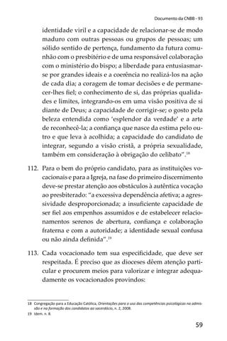 59
Documento da CNBB - 93
identidade viril e a capacidade de relacionar-se de modo
maduro com outras pessoas ou grupos de pessoas; um
sólido sentido de pertença, fundamento da futura comu-
nhão com o presbitério e de uma responsável colaboração
com o ministério do bispo; a liberdade para entusiasmar-
se por grandes ideais e a coerência no realizá-los na ação
de cada dia; a coragem de tomar decisões e de permane-
cer-lhes ﬁel; o conhecimento de si, das próprias qualida-
des e limites, integrando-os em uma visão positiva de si
diante de Deus; a capacidade de corrigir-se; o gosto pela
beleza entendida como ‘esplendor da verdade’ e a arte
de reconhecê-la; a conﬁança que nasce da estima pelo ou-
tro e que leva à acolhida; a capacidade do candidato de
integrar, segundo a visão cristã, a própria sexualidade,
também em consideração à obrigação do celibato”.18
112. Para o bem do próprio candidato, para as instituições vo-
cacionais e para a Igreja, na fase do primeiro discernimento
deve-se prestar atenção aos obstáculos à autêntica vocação
ao presbiterado: “a excessiva dependência afetiva; a agres-
sividade desproporcionada; a insuﬁciente capacidade de
ser ﬁel aos empenhos assumidos e de estabelecer relacio-
namentos serenos de abertura, conﬁança e colaboração
fraterna e com a autoridade; a identidade sexual confusa
ou não ainda deﬁnida”.19
113. Cada vocacionado tem sua especiﬁcidade, que deve ser
respeitada. É preciso que as dioceses dêem atenção parti-
cular e procurem meios para valorizar e integrar adequa-
damente os vocacionados provindos:
18 Congregação para a Educação Católica, Orientações para o uso das competências psicológicas na admis-
são e na formação dos candidatos ao sacerdócio, n. 2, 2008.
19 Idem. n. 8.
 
