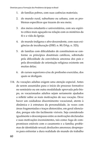 60
Diretrizes para a Formação dos Presbíteros da Igreja no Brasil
1. de famílias pobres, com suas carências materiais;
2. do mundo rural, suburbano ou urbano, com os pro-
blemas especíﬁcos que trazem do seu meio;
3. dos meios estudantis e universitários, com seu espíri-
to crítico mais aguçado na relação com os mistérios da
fé e a vida da Igreja;
4. do mundo indígena e afro-descendente, com suas exi-
gências de inculturação (DSD, n. 80; DAp, n. 325);
5. de famílias com diﬁculdades de constituírem-se con-
forme os princípios doutrinais católicos, sobretudo
pela diﬁculdade da convivência amorosa dos pais e
pela diversidade de orientação religiosa existente em
muitas delas;
6. de cursos superiores e/ou de proﬁssões exercidas, dos
quais se desligam.
114. As vocações adultas exigem uma atenção especial. Antes
de serem assumidos para o início do processo formativo
no seminário ou em outra modalidade aprovada pelo bis-
po, os vocacionados adultos sejam seriamente ajudados
a reﬂetir sobre as reais motivações de sua vocação. Deve
haver um cuidadoso discernimento vocacional, atento à
dinâmica e à estrutura da personalidade, às vezes com
áreas fragmentadas e traços distorcidos, em geral silencia-
dos, porque não tão facilmente visíveis. Seja considerado
igualmente o descompasso entre as motivações declaradas
e suas motivações inconsistentes, tais como: fuga de com-
promissos estáveis com o casamento e a família; proble-
mas de identidade sexual; desilusões amorosas; desprepa-
ro para enfrentar a dura realidade do mundo do trabalho
 