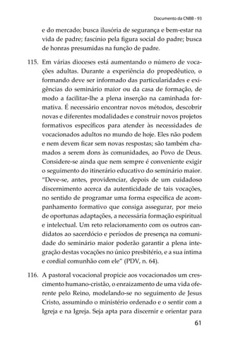 61
Documento da CNBB - 93
e do mercado; busca ilusória de segurança e bem-estar na
vida de padre; fascínio pela ﬁgura social do padre; busca
de honras presumidas na função de padre.
115. Em várias dioceses está aumentando o número de voca-
ções adultas. Durante a experiência do propedêutico, o
formando deve ser informado das particularidades e exi-
gências do seminário maior ou da casa de formação, de
modo a facilitar-lhe a plena inserção na caminhada for-
mativa. É necessário encontrar novos métodos, descobrir
novas e diferentes modalidades e construir novos projetos
formativos especíﬁcos para atender às necessidades de
vocacionados adultos no mundo de hoje. Eles não podem
e nem devem ﬁcar sem novas respostas; são também cha-
mados a serem dons às comunidades, ao Povo de Deus.
Considere-se ainda que nem sempre é conveniente exigir
o seguimento do itinerário educativo do seminário maior.
“Deve-se, antes, providenciar, depois de um cuidadoso
discernimento acerca da autenticidade de tais vocações,
no sentido de programar uma forma especíﬁca de acom-
panhamento formativo que consiga assegurar, por meio
de oportunas adaptações, a necessária formação espiritual
e intelectual. Um reto relacionamento com os outros can-
didatos ao sacerdócio e períodos de presença na comuni-
dade do seminário maior poderão garantir a plena inte-
gração destas vocações no único presbitério, e a sua íntima
e cordial comunhão com ele” (PDV, n. 64).
116. A pastoral vocacional propicie aos vocacionados um cres-
cimento humano-cristão, o enraizamento de uma vida ofe-
rente pelo Reino, modelando-se no seguimento de Jesus
Cristo, assumindo o ministério ordenado e o sentir com a
Igreja e na Igreja. Seja apta para discernir e orientar para
 