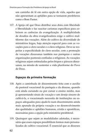 62
Diretrizes para a Formação dos Presbíteros da Igreja no Brasil
um caminho de fé em outra opção de vida, aqueles que
não apresentam as aptidões para se tornarem presbíteros
como o Bom Pastor.
117. A Igreja crê que Deus distribui seus dons com liberdade
e liberalidade e faz suscitar carismas especíﬁcos para co-
brirem as carências da evangelização. A multiplicidade
de desaﬁos da obra evangelizadora exige o cultivo mul-
tiforme das vocações. Além do cultivo da diversidade de
ministérios leigos, haja atenção especial para com as vo-
cações para o clero secular e o clero religioso. Deve-se res-
peitar a especiﬁcidade do clero secular, com a promoção
de vocações diocesanas também nas paróquias e outras
organizações pastorais conﬁadas a religiosos. As vocações
religiosas sejam estimuladas pelos bispos e párocos dioce-
sanos, na missão de sustentar a vida pluriforme do Povo
de Deus.
Espaços da primeira formação
118. Após a caminhada de discernimento feita com o auxílio
da pastoral vocacional da paróquia e da diocese, quando
está ainda cursando ou por cursar o ensino médio, mas
já apresentando sinais de vocação e um desejo sincero de
cultivá-la, o vocacionado necessita de instituições ou es-
paços adequados para ajudá-lo num discernimento ainda
mais apurado da própria vocação e no desenvolvimento
das qualidades e aptidões humanas, cristãs e apostólicas,
necessárias para a opção pelo ministério presbiteral.
119. Quaisquer que sejam as modalidades adotadas, é neces-
sário que esses espaços possibilitem formas mais persona-
lizadas de cultivo vocacional. É essencial que as dioceses
 