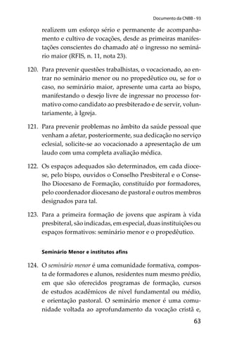 63
Documento da CNBB - 93
realizem um esforço sério e permanente de acompanha-
mento e cultivo de vocações, desde as primeiras manifes-
tações conscientes do chamado até o ingresso no seminá-
rio maior (RFIS, n. 11, nota 23).
120. Para prevenir questões trabalhistas, o vocacionado, ao en-
trar no seminário menor ou no propedêutico ou, se for o
caso, no seminário maior, apresente uma carta ao bispo,
manifestando o desejo livre de ingressar no processo for-
mativo como candidato ao presbiterado e de servir, volun-
tariamente, à Igreja.
121. Para prevenir problemas no âmbito da saúde pessoal que
venham a afetar, posteriormente, sua dedicação no serviço
eclesial, solicite-se ao vocacionado a apresentação de um
laudo com uma completa avaliação médica.
122. Os espaços adequados são determinados, em cada dioce-
se, pelo bispo, ouvidos o Conselho Presbiteral e o Conse-
lho Diocesano de Formação, constituído por formadores,
pelo coordenador diocesano de pastoral e outros membros
designados para tal.
123. Para a primeira formação de jovens que aspiram à vida
presbiteral, são indicadas, em especial, duas instituições ou
espaços formativos: seminário menor e o propedêutico.
Seminário Menor e institutos aﬁns
124. O seminário menor é uma comunidade formativa, compos-
ta de formadores e alunos, residentes num mesmo prédio,
em que são oferecidos programas de formação, cursos
de estudos acadêmicos de nível fundamental ou médio,
e orientação pastoral. O seminário menor é uma comu-
nidade voltada ao aprofundamento da vocação cristã e,
 