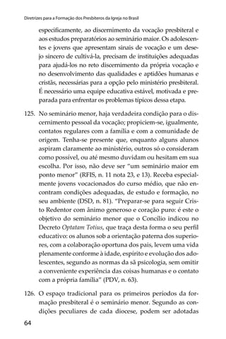 64
Diretrizes para a Formação dos Presbíteros da Igreja no Brasil
especiﬁcamente, ao discernimento da vocação presbiteral e
aos estudos preparatórios ao seminário maior. Os adolescen-
tes e jovens que apresentam sinais de vocação e um dese-
jo sincero de cultivá-la, precisam de instituições adequadas
para ajudá-los no reto discernimento da própria vocação e
no desenvolvimento das qualidades e aptidões humanas e
cristãs, necessárias para a opção pelo ministério presbiteral.
É necessário uma equipe educativa estável, motivada e pre-
parada para enfrentar os problemas típicos dessa etapa.
125. No seminário menor, haja verdadeira condição para o dis-
cernimento pessoal da vocação; propiciem-se, igualmente,
contatos regulares com a família e com a comunidade de
origem. Tenha-se presente que, enquanto alguns alunos
aspiram claramente ao ministério, outros só o consideram
como possível, ou até mesmo duvidam ou hesitam em sua
escolha. Por isso, não deve ser “um seminário maior em
ponto menor” (RFIS, n. 11 nota 23, e 13). Receba especial-
mente jovens vocacionados do curso médio, que não en-
contram condições adequadas, de estudo e formação, no
seu ambiente (DSD, n. 81). “Preparar-se para seguir Cris-
to Redentor com ânimo generoso e coração puro: é este o
objetivo do seminário menor que o Concílio indicou no
Decreto Optatam Totius, que traça desta forma o seu perﬁl
educativo: os alunos sob a orientação paterna dos superio-
res, com a colaboração oportuna dos pais, levem uma vida
plenamente conforme à idade, espírito e evolução dos ado-
lescentes, segundo as normas da sã psicologia, sem omitir
a conveniente experiência das coisas humanas e o contato
com a própria família” (PDV, n. 63).
126. O espaço tradicional para os primeiros períodos da for-
mação presbiteral é o seminário menor. Segundo as con-
dições peculiares de cada diocese, podem ser adotadas
 