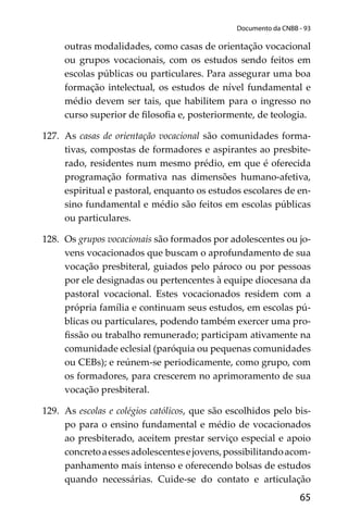 65
Documento da CNBB - 93
outras modalidades, como casas de orientação vocacional
ou grupos vocacionais, com os estudos sendo feitos em
escolas públicas ou particulares. Para assegurar uma boa
formação intelectual, os estudos de nível fundamental e
médio devem ser tais, que habilitem para o ingresso no
curso superior de ﬁlosoﬁa e, posteriormente, de teologia.
127. As casas de orientação vocacional são comunidades forma-
tivas, compostas de formadores e aspirantes ao presbite-
rado, residentes num mesmo prédio, em que é oferecida
programação formativa nas dimensões humano-afetiva,
espiritual e pastoral, enquanto os estudos escolares de en-
sino fundamental e médio são feitos em escolas públicas
ou particulares.
128. Os grupos vocacionais são formados por adolescentes ou jo-
vens vocacionados que buscam o aprofundamento de sua
vocação presbiteral, guiados pelo pároco ou por pessoas
por ele designadas ou pertencentes à equipe diocesana da
pastoral vocacional. Estes vocacionados residem com a
própria família e continuam seus estudos, em escolas pú-
blicas ou particulares, podendo também exercer uma pro-
ﬁssão ou trabalho remunerado; participam ativamente na
comunidade eclesial (paróquia ou pequenas comunidades
ou CEBs); e reúnem-se periodicamente, como grupo, com
os formadores, para crescerem no aprimoramento de sua
vocação presbiteral.
129. As escolas e colégios católicos, que são escolhidos pelo bis-
po para o ensino fundamental e médio de vocacionados
ao presbiterado, aceitem prestar serviço especial e apoio
concretoaessesadolescentesejovens,possibilitandoacom-
panhamento mais intenso e oferecendo bolsas de estudos
quando necessárias. Cuide-se do contato e articulação
 