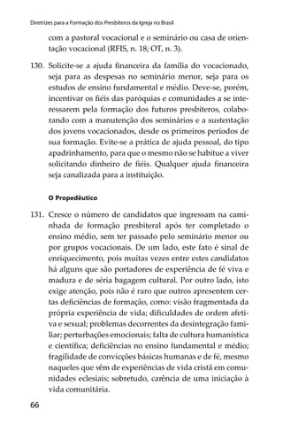 66
Diretrizes para a Formação dos Presbíteros da Igreja no Brasil
com a pastoral vocacional e o seminário ou casa de orien-
tação vocacional (RFIS, n. 18; OT, n. 3).
130. Solicite-se a ajuda ﬁnanceira da família do vocacionado,
seja para as despesas no seminário menor, seja para os
estudos de ensino fundamental e médio. Deve-se, porém,
incentivar os ﬁéis das paróquias e comunidades a se inte-
ressarem pela formação dos futuros presbíteros, colabo-
rando com a manutenção dos seminários e a sustentação
dos jovens vocacionados, desde os primeiros períodos de
sua formação. Evite-se a prática de ajuda pessoal, do tipo
apadrinhamento, para que o mesmo não se habitue a viver
solicitando dinheiro de ﬁéis. Qualquer ajuda ﬁnanceira
seja canalizada para a instituição.
O Propedêutico
131. Cresce o número de candidatos que ingressam na cami-
nhada de formação presbiteral após ter completado o
ensino médio, sem ter passado pelo seminário menor ou
por grupos vocacionais. De um lado, este fato é sinal de
enriquecimento, pois muitas vezes entre estes candidatos
há alguns que são portadores de experiência de fé viva e
madura e de séria bagagem cultural. Por outro lado, isto
exige atenção, pois não é raro que outros apresentem cer-
tas deﬁciências de formação, como: visão fragmentada da
própria experiência de vida; diﬁculdades de ordem afeti-
va e sexual; problemas decorrentes da desintegração fami-
liar; perturbações emocionais; falta de cultura humanística
e cientíﬁca; deﬁciências no ensino fundamental e médio;
fragilidade de convicções básicas humanas e de fé, mesmo
naqueles que vêm de experiências de vida cristã em comu-
nidades eclesiais; sobretudo, carência de uma iniciação à
vida comunitária.
 