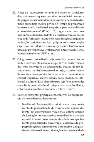 67
Documento da CNBB - 93
132. Antes de ingressarem no seminário maior, os vocaciona-
dos, até mesmo aqueles que vêm do seminário menor e
de grupos vocacionais, devem passar por um período cha-
mado propedêutico. Esse período é “tempo de preparação
humana, cristã, intelectual e espiritual para os candidatos
ao seminário maior” (PDV, n. 62), organizado como uma
instituição autônoma, distinta e articulada com as outras
etapas da formação, levando em consideração as seguintes
indicações: residência ou local próprio, com programação
especíﬁca; não inferior a um ano; após o nível médio; com
uma equipe responsável, valorizando a presença de leigos,
homens e mulheres (PDV, n. 66).
133. O ingresso no propedêutico seja precedido por um proces-
so de discernimento vocacional, que leve ao conhecimento
das reais motivações do vocacionado, através de um le-
vantamento do histórico pessoal, ou seja, o conhecimento
de sua vida nos seguintes âmbitos: familiar, comunitário-
eclesial, espiritual, afetivo-sexual, sócio-econômico, inte-
lectual e cultural. Esse discernimento seja feito através de:
consulta às comunidades de origem, visita aos familiares,
entrevistas, encontros vocacionais, retiros e outros.
134. Entre os elementos principais constitutivos da programa-
ção do propedêutico, destacam-se:
1. Na dimensão humano-afetiva: prioridade ao amadureci-
mento da personalidade do vocacionado; aprofunda-
mento do discernimento vocacional; aprimoramento
da formação humano-afetiva; centralização e atenção
especial à pessoa do formando, através de acompanha-
mento personalizado, psicoterapia, dinâmicas de gru-
po; promoção do conhecimento de si mesmo, das quali-
dades, defeitos e limites; orientação sobre a sexualidade
 