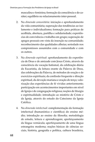 68
Diretrizes para a Formação dos Presbíteros da Igreja no Brasil
masculina e feminina; formação da consciência e do ca-
ráter; equilíbrio no relacionamento inter-pessoal.
2. Na dimensão comunitária: iniciação e aprofundamento
da vida comunitária; superação das tendências ao iso-
lamento e individualismo; formação para práticas de
acolhida, abertura, partilha e solidariedade; experiên-
cias de convivência e trabalho em grupo; superação de
apegos pessoais em vista da inserção na comunidade;
reconhecimento das qualidades alheias; seriedade nos
compromissos assumidos com a comunidade e com
os outros.
3. Na dimensão espiritual: aprofundamento da experiên-
cia de Deus e de amizade com Jesus Cristo, através da
consciência da vocação batismal, da celebração diária
da Eucaristia, da leitura orante da Palavra de Deus,
das celebrações da Palavra, de métodos de oração e de
exercícios espirituais; da conﬁssão frequente e direção
espiritual, da devoção mariana e oração do terço; valo-
rização das experiências de fé vividas anteriormente;
participação em acontecimentos importantes em nível
de Igreja e de congregação religiosa; noções de liturgia
e espiritualidade; introdução ao mistério de Cristo e
da Igreja, através do estudo do Catecismo da Igreja
Católica.
4. Na dimensão intelectual: complementação da formação
intelectual (humanística e cientíﬁca) do ensino mé-
dio; introdução ao ensino da ﬁlosoﬁa; metodologia
de estudo, leitura e aprendizagem; aperfeiçoamento
da língua vernácula; aperfeiçoamento de uma língua
estrangeira moderna; noções básicas de ciências so-
ciais, história, geograﬁa e política, cultura brasileira,
 