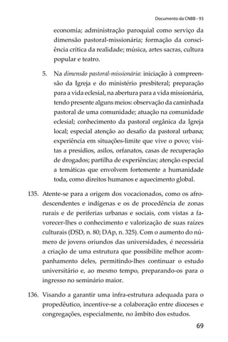 69
Documento da CNBB - 93
economia; administração paroquial como serviço da
dimensão pastoral-missionária; formação da consci-
ência crítica da realidade; música, artes sacras, cultura
popular e teatro.
5. Na dimensão pastoral-missionária: iniciação à compreen-
são da Igreja e do ministério presbiteral; preparação
para a vida eclesial, na abertura para a vida missionária,
tendo presente alguns meios: observação da caminhada
pastoral de uma comunidade; atuação na comunidade
eclesial; conhecimento da pastoral orgânica da Igreja
local; especial atenção ao desaﬁo da pastoral urbana;
experiência em situações-limite que vive o povo; visi-
tas a presídios, asilos, orfanatos, casas de recuperação
de drogados; partilha de experiências; atenção especial
a temáticas que envolvem fortemente a humanidade
toda, como direitos humanos e aquecimento global.
135. Atente-se para a origem dos vocacionados, como os afro-
descendentes e indígenas e os de procedência de zonas
rurais e de periferias urbanas e sociais, com vistas a fa-
vorecer-lhes o conhecimento e valorização de suas raízes
culturais (DSD, n. 80; DAp, n. 325). Com o aumento do nú-
mero de jovens oriundos das universidades, é necessária
a criação de uma estrutura que possibilite melhor acom-
panhamento deles, permitindo-lhes continuar o estudo
universitário e, ao mesmo tempo, preparando-os para o
ingresso no seminário maior.
136. Visando a garantir uma infra-estrutura adequada para o
propedêutico, incentive-se a colaboração entre dioceses e
congregações, especialmente, no âmbito dos estudos.
 