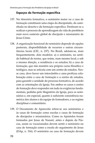 70
Diretrizes para a Formação dos Presbíteros da Igreja no Brasil
Espaços da formação especíﬁca
137. No itinerário formativo, o seminário maior ou a casa de
formação constituem uma etapa do discipulado, da cami-
nhada no deserto e da formação especíﬁca. Destinam-se a
realizar o processo de aprendizagem da vida de presbítero
num novo contexto global de discípulo e missionário de
Jesus Cristo.
138. A organização funcional do seminário depende de opções
pastorais, disponibilidade de recursos e outras circuns-
tâncias locais (CIC, n. 237). No Brasil, adotam-se, mais
frequentemente, dois modelos: a) o seminário, no senti-
do habitual do termo, que reúne, num mesmo local, e sob
a mesma direção, a residência e os estudos; b) a casa de
formação, que não mantém seu próprio curso ﬁlosóﬁco e
teológico, mas se articula com um centro de estudos. Nes-
se caso, deve haver um intercâmbio e uma profícua cola-
boração entre a casa de formação e o centro de estudos,
para garantir a unidade do processo formativo, de acordo
com as orientações da Igreja. Em ambos os casos o centro
de formação deve responder em tudo às exigências funda-
mentais, pedidas pelo Magistério da Igreja, para os semi-
nários e, em especial, quanto à suﬁciente consistência nu-
mérica dos alunos e da equipe de formadores, e ao regime
disciplinar e comunitário.
139. O Documento de Aparecida refere-se aos seminários e
às casas de formação como escolas e casas de formação
de discípulos e missionários. Como os Apóstolos foram
formados por Jesus de Nazaré, antes e depois da Pás-
coa, assim os vocacionados devem sentir o seminário ou
casa de formação como a escola do seguimento de Jesus
(DAp, n. 316). O seminário ou casa de formação devem
 