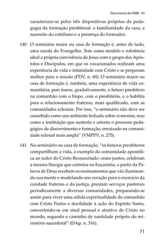 71
Documento da CNBB - 93
caracterizar-se pelos três dispositivos próprios da peda-
gogia da formação presbiteral: a familiaridade da casa, a
sucessão do cotidiano e a presença do formador.
140. O seminário maior ou casa de formação é, antes de tudo,
uma escola do Evangelho. Tem como modelo e referência
ideal a própria convivência de Jesus com o grupo dos Após-
tolos e Discípulos, em que os vocacionados realizam uma
experiência de vida e intimidade com Cristo e se preparam
melhor para a missão (PDV, n. 60). O seminário maior ou
casa de formação é, também, uma experiência de vida co-
munitária, pois insere, gradativamente, o futuro presbítero
na comunhão com o bispo, com o presbitério, e o habilita
para o relacionamento fraterno, mais qualiﬁcado, com as
comunidades eclesiais. Por isso, “o seminário não deve ser
concebido como um ambiente fechado sobre si mesmo, mas
como a instituição que sustenta e orienta o processo peda-
gógico de discernimento e formação, enraizado na comuni-
dade eclesial mais ampla” (VMPPV, n. 275).
141. No seminário ou casa de formação, “os futuros presbíteros
compartilham a vida, a exemplo da comunidade apostóli-
ca ao redor do Cristo Ressuscitado: oram juntos, celebram
a mesma liturgia que culmina na Eucaristia, a partir da Pa-
lavra de Deus recebem os ensinamentos que vão iluminan-
do sua mente e modelando seu coração para o exercício da
caridade fraterna e da justiça, prestam serviços pastorais
periodicamente a diversas comunidades, preparando-se
assim para viver uma sólida espiritualidade de comunhão
com Cristo Pastor e docilidade à ação do Espírito Santo,
convertendo-se em sinal pessoal e atrativo de Cristo no
mundo, segundo o caminho de santidade próprio do mi-
nistério sacerdotal” (DAp, n. 316).
 