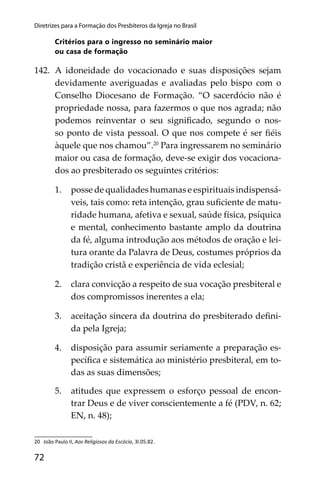 72
Diretrizes para a Formação dos Presbíteros da Igreja no Brasil
Critérios para o ingresso no seminário maior
ou casa de formação
142. A idoneidade do vocacionado e suas disposições sejam
devidamente averiguadas e avaliadas pelo bispo com o
Conselho Diocesano de Formação. “O sacerdócio não é
propriedade nossa, para fazermos o que nos agrada; não
podemos reinventar o seu signiﬁcado, segundo o nos-
so ponto de vista pessoal. O que nos compete é ser ﬁéis
àquele que nos chamou”.20
Para ingressarem no seminário
maior ou casa de formação, deve-se exigir dos vocaciona-
dos ao presbiterado os seguintes critérios:
1. posse de qualidades humanas e espirituais indispensá-
veis, tais como: reta intenção, grau suﬁciente de matu-
ridade humana, afetiva e sexual, saúde física, psíquica
e mental, conhecimento bastante amplo da doutrina
da fé, alguma introdução aos métodos de oração e lei-
tura orante da Palavra de Deus, costumes próprios da
tradição cristã e experiência de vida eclesial;
2. clara convicção a respeito de sua vocação presbiteral e
dos compromissos inerentes a ela;
3. aceitação sincera da doutrina do presbiterado deﬁni-
da pela Igreja;
4. disposição para assumir seriamente a preparação es-
pecíﬁca e sistemática ao ministério presbiteral, em to-
das as suas dimensões;
5. atitudes que expressem o esforço pessoal de encon-
trar Deus e de viver conscientemente a fé (PDV, n. 62;
EN, n. 48);
20 João Paulo II, Aos Religiosos da Escócia, 3l.05.82.
 