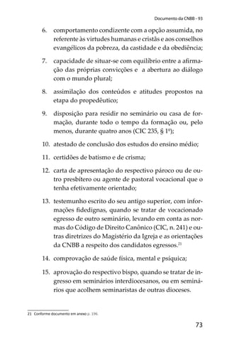 73
Documento da CNBB - 93
6. comportamento condizente com a opção assumida, no
referente às virtudes humanas e cristãs e aos conselhos
evangélicos da pobreza, da castidade e da obediência;
7. capacidade de situar-se com equilíbrio entre a aﬁrma-
ção das próprias convicções e a abertura ao diálogo
com o mundo plural;
8. assimilação dos conteúdos e atitudes propostos na
etapa do propedêutico;
9. disposição para residir no seminário ou casa de for-
mação, durante todo o tempo da formação ou, pelo
menos, durante quatro anos (CIC 235, § 1º);
10. atestado de conclusão dos estudos do ensino médio;
11. certidões de batismo e de crisma;
12. carta de apresentação do respectivo pároco ou de ou-
tro presbítero ou agente de pastoral vocacional que o
tenha efetivamente orientado;
13. testemunho escrito do seu antigo superior, com infor-
mações ﬁdedignas, quando se tratar de vocacionado
egresso de outro seminário, levando em conta as nor-
mas do Código de Direito Canônico (CIC, n. 241) e ou-
tras diretrizes do Magistério da Igreja e as orientações
da CNBB a respeito dos candidatos egressos.21
14. comprovação de saúde física, mental e psíquica;
15. aprovação do respectivo bispo, quando se tratar de in-
gresso em seminários interdiocesanos, ou em seminá-
rios que acolhem seminaristas de outras dioceses.
21 Conforme documento em anexo p. 196.
 