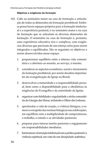74
Diretrizes para a Formação dos Presbíteros da Igreja no Brasil
Objetivos e exigências da formação
143. Cabe ao seminário maior ou casa de formação a articula-
ção de todas as dimensões da formação presbiteral. Embo-
ra possa haver espaços próprios para a formação intelectu-
al e a experiência pastoral, é no seminário maior e na casa
de formação que se articulam as diversas dimensões da
formação. O seminário ou casa de formação é, portanto,
uma experiência educativa rica e complexa, com exigên-
cias diversas que precisam de um esforço sério para serem
integradas e equilibradas. São os seguintes os objetivos a
serem desenvolvidos nesse espaço:
1. proporcionar equilíbrio entre a intensa vida comuni-
tária e a abertura ao mundo, ao serviço, à missão;
2. considerar os aspectos ecumênico, social e missionário
da formação presbiteral, por serem desaﬁos importan-
tes da evangelização da Igreja no Brasil;
3. desenvolver a maturidade e a responsabilidade pesso-
al, bem como a disponibilidade para a obediência às
exigências do Evangelho e da autoridade da Igreja;
4. organizar com ﬁdelidade e regularidade a récita comunitá-
ria da Liturgia das Horas, incluindo o Ofício das Leituras;
5. aprofundar a vida de oração, a vivência litúrgica, o es-
meroeorespeitodasnormaslitúrgicasnascelebrações,
em equilíbrio com a multiplicidade de compromissos,
o trabalho, o estudo e as atividades pastorais;
6. preparar para futuras tarefas pastorais e engajamento
em responsabilidades imediatas;
7. harmonizaraformaçãointelectualcomapráticapastoralea
vivência espiritual, em vista de um discipulado autêntico;
 