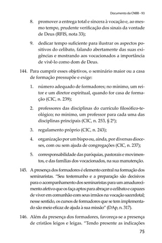 75
Documento da CNBB - 93
8. promover a entrega total e sincera à vocação e, ao mes-
mo tempo, prudente veriﬁcação dos sinais da vontade
de Deus (RFIS, nota 33);
9. dedicar tempo suﬁciente para ilustrar os aspectos po-
sitivos do celibato, falando abertamente das suas exi-
gências e mostrando aos vocacionados a importância
de vivê-lo como dom de Deus.
144. Para cumprir esses objetivos, o seminário maior ou a casa
de formação pressupõe e exige:
1. número adequado de formadores; no mínimo, um rei-
tor e um diretor espiritual, quando for casa de forma-
ção (CIC, n. 239);
2. professores das disciplinas do currículo ﬁlosóﬁco-te-
ológico; no mínimo, um professor para cada uma das
disciplinas principais (CIC, n. 253, § 2º);
3. regulamento próprio (CIC, n. 243);
4. organização por um bispo ou, ainda, por diversas dioce-
ses, com ou sem ajuda de congregações (CIC, n. 237);
5. corresponsabilidade das paróquias, pastorais e movimen-
tos, e das famílias dos vocacionados, na sua manutenção.
145. A presença dos formadores é elemento central na formação dos
seminaristas. “Seu testemunho e a preparação são decisivos
para o acompanhamento dos seminaristas para um amadureci-
mentoafetivoqueosfaçaaptosparaabraçarocelibatoecapazes
de viver em comunhão com seus irmãos na vocação sacerdotal;
nesse sentido, os cursos de formadores que se tem implementa-
do são meio eﬁcaz de ajuda à sua missão” (DAp, n. 317).
146. Além da presença dos formadores, favoreça-se a presença
de cristãos leigos e leigas. “Tendo presente as indicações
 