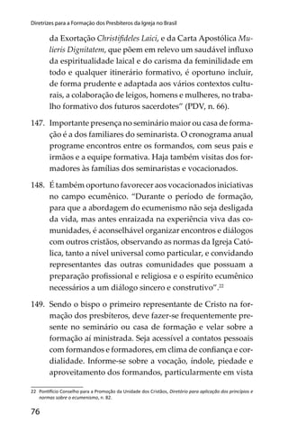 76
Diretrizes para a Formação dos Presbíteros da Igreja no Brasil
da Exortação Christiﬁdeles Laici, e da Carta Apostólica Mu-
lieris Dignitatem, que põem em relevo um saudável inﬂuxo
da espiritualidade laical e do carisma da feminilidade em
todo e qualquer itinerário formativo, é oportuno incluir,
de forma prudente e adaptada aos vários contextos cultu-
rais, a colaboração de leigos, homens e mulheres, no traba-
lho formativo dos futuros sacerdotes” (PDV, n. 66).
147. Importante presença no seminário maior ou casa de forma-
ção é a dos familiares do seminarista. O cronograma anual
programe encontros entre os formandos, com seus pais e
irmãos e a equipe formativa. Haja também visitas dos for-
madores às famílias dos seminaristas e vocacionados.
148. É também oportuno favorecer aos vocacionados iniciativas
no campo ecumênico. “Durante o período de formação,
para que a abordagem do ecumenismo não seja desligada
da vida, mas antes enraizada na experiência viva das co-
munidades, é aconselhável organizar encontros e diálogos
com outros cristãos, observando as normas da Igreja Cató-
lica, tanto a nível universal como particular, e convidando
representantes das outras comunidades que possuam a
preparação proﬁssional e religiosa e o espírito ecumênico
necessários a um diálogo sincero e construtivo”.22
149. Sendo o bispo o primeiro representante de Cristo na for-
mação dos presbíteros, deve fazer-se frequentemente pre-
sente no seminário ou casa de formação e velar sobre a
formação aí ministrada. Seja acessível a contatos pessoais
com formandos e formadores, em clima de conﬁança e cor-
dialidade. Informe-se sobre a vocação, índole, piedade e
aproveitamento dos formandos, particularmente em vista
22 Pon cio Conselho para a Promoção da Unidade dos Cristãos, Diretório para aplicação dos princípios e
normas sobre o ecumenismo, n. 82.
 