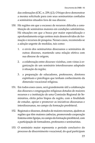 77
Documento da CNBB - 93
das ordenações (CIC, n. 259, § 2). O bispo deve demonstrar
a mesma solicitude para com seus seminaristas conﬁados
a seminários situados fora de sua diocese.
150. Há regiões em que a escassez de recursos diﬁculta a cons-
tituição de seminários maiores em condições satisfatórias.
Há situações em que a busca por maior especialização e
aprofundamento exige centros mais desenvolvidos de for-
mação e recursos de pesquisa. Nesses casos, recomenda-se
a adoção urgente de medidas, tais como:
1. o envio dos seminaristas diocesanos a seminários de
outras dioceses, mantendo uma relação efetiva com
sua diocese de origem;
2. a colaboração entre dioceses vizinhas, com vistas à or-
ganização de um seminário interdiocesano adaptado
à situação da região;
3. a preparação de educadores, professores, diretores
espirituais e psicólogos que tenham conhecimento da
dimensão vocacional religiosa.
151. Em todos esses casos, será grandemente útil a colaboração
das dioceses e congregações religiosas dotadas de maiores
recursos e a instituição de uma Comissão Regional de Se-
minários, eleita pelos bispos da região, com a ﬁnalidade
de estudar, apoiar e promover as iniciativas diocesanas e
interdiocesanas, no campo da formação presbiteral.
152. Regionais e dioceses, dotados de maiores recursos, ajudem as
regiões que têm maiores carências, promovendo cooperação
fraterna entre Igrejas, no campo da formação presbiteral, com
a participação de formadores, professores e seminaristas.
153. O seminário maior representa o período conclusivo do
processo de discernimento vocacional, do qual participam
 