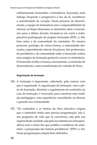 78
Diretrizes para a Formação dos Presbíteros da Igreja no Brasil
solidariamente formandos e formadores, buscando, num
diálogo frequente e progressivo à luz da fé, reconhecer
a autenticidade da vocação. Neste processo de discerni-
mento, a equipe de formadores tem a responsabilidade de
oferecer ao bispo diocesano os elementos úteis e necessá-
rios para a última decisão, levando-se em conta a indis-
pensável participação do próprio formando (PDV, n. 69),
bem como a da comunidade do seminário. Do mesmo
processo, participe, de várias formas, a comunidade dio-
cesana, especialmente através do pároco, dos professores,
do presbitério e da comunidade onde o formando realiza
seus estágios de formação pastoral e exerce os ministérios.
O formando acolha e assuma, serenamente, a conclusão do
discernimento, como manifestação da vontade de Deus.
Organização da formação
154. A formação é importante, sobretudo, pelo esmero com
que é organizada. A organização da formação, com o pla-
no de formação, diretório e regulamento do seminário ou
casa de formação, é necessária para construir uma tradi-
ção pedagógica, uma experiência consolidada, na diocese
e garantir sua continuidade.
155. “Os conteúdos e as formas da obra educativa exigem
que o seminário tenha uma precisa programação, isto é,
um programa de vida que se caracterize, seja pela sua
organicidade-unidade, seja pela sua sintonia ou correspon-
dência com o único ﬁm que justiﬁca a existência do semi-
nário: a preparação dos futuros presbíteros” (PDV, n. 61).
Nesta programação estejam bem deﬁnidos:
 