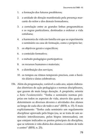 79
Documento da CNBB - 93
1. a formação dos futuros presbíteros;
2. a unidade de direção manifestada pela presença mar-
cante do reitor e dos demais formadores;
3. a correlação entre as grandes linhas programáticas
e as regras particulares, destinadas a ordenar a vida
cotidiana;
4. a harmonia da vida em família em que se experimenta
o seminário ou casa de formação, como o próprio lar;
5. os objetivos gerais e especíﬁcos;
6. o conteúdo formativo;
7. o método pedagógico participativo;
8. os recursos humanos e materiais;
9. o distribuição dos serviços;
10. os tempos ou ritmos temporais precisos, com o horá-
rio diário e datas celebrativas.
156. Além da programação, variável a cada ano, sejam elabora-
das diretrizes de ação pedagógica e normas disciplinares,
que gozem de mais longa duração. A propósito, orienta
a Ratio Fundamentalis: “Tenha o seminário normas pró-
prias em todos os aspectos de vida, através das quais se
determinem os diversos deveres e atividades dos alunos
ao longo de cada dia e de todo o ano” (RFIS, n. 15). E mais
explicitamente: “Tenha cada seminário um regulamento
disciplinar aprovado pelo bispo (ou, se se trata de um se-
minário interdiocesano, pelos bispos interessados), em
que estejam indicados os pontos principais da disciplina,
que se referem à vida diária dos alunos e à ordem de todo
o centro” (RFIS, n. 25).
 