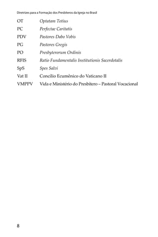 8
Diretrizes para a Formação dos Presbíteros da Igreja no Brasil
OT Optatam Totius
PC Perfectae Caritatis
PDV Pastores Dabo Vobis
PG Pastores Gregis
PO Presbyterorum Ordinis
RFIS Ratio Fundamentalis Institutionis Sacerdotalis
SpS Spes Salvi
Vat II Concílio Ecumênico do Vaticano II
VMPPV Vida e Ministério do Presbítero – Pastoral Vocacional
 