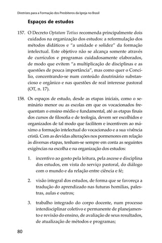 80
Diretrizes para a Formação dos Presbíteros da Igreja no Brasil
Espaços de estudos
157. O Decreto Optatam Totius recomenda principalmente dois
cuidados na organização dos estudos: a reformulação dos
métodos didáticos e “a unidade e solidez” da formação
intelectual. Este objetivo não se alcança somente através
de currículos e programas cuidadosamente elaborados,
de modo que evitem “a multiplicação de disciplinas e as
questões de pouca importância”, mas como quer o Concí-
lio, concentrando-se num conteúdo doutrinário substan-
cioso e orgânico e nas questões de real interesse pastoral
(OT, n. 17).
158. Os espaços de estudo, desde as etapas iniciais, como o se-
minário menor ou as escolas em que os vocacionados fre-
quentam o ensino médio e fundamental, até as etapas ﬁnais
dos cursos de ﬁlosoﬁa e de teologia, devem ser escolhidos e
organizados de tal modo que facilitem e incentivem ao má-
ximo a formação intelectual do vocacionado e a sua vivência
cristã. Com as devidas alterações nos pormenores em relação
às diversas etapas, tenham-se sempre em conta as seguintes
exigências na escolha e na organização dos estudos:
1. incentivo ao gosto pela leitura, pela ascese e disciplina
dos estudos, em vista do serviço pastoral, do diálogo
com o mundo e da relação entre ciência e fé;
2. visão integral dos estudos, de forma que se favoreça a
tradução do aprendizado nas futuras homilias, pales-
tras, aulas e outros;
3. trabalho integrado do corpo docente, num processo
interdisciplinar coletivo e permanente de planejamen-
to e revisão do ensino, de avaliação de seus resultados,
de atualização de métodos e programas;
 
