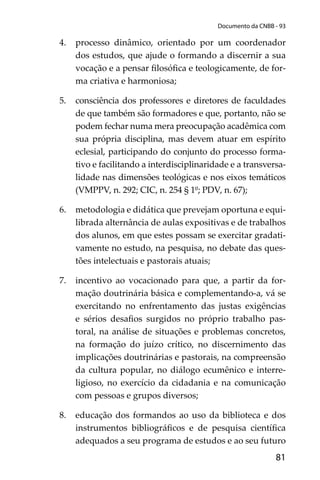 81
Documento da CNBB - 93
4. processo dinâmico, orientado por um coordenador
dos estudos, que ajude o formando a discernir a sua
vocação e a pensar ﬁlosóﬁca e teologicamente, de for-
ma criativa e harmoniosa;
5. consciência dos professores e diretores de faculdades
de que também são formadores e que, portanto, não se
podem fechar numa mera preocupação acadêmica com
sua própria disciplina, mas devem atuar em espírito
eclesial, participando do conjunto do processo forma-
tivo e facilitando a interdisciplinaridade e a transversa-
lidade nas dimensões teológicas e nos eixos temáticos
(VMPPV, n. 292; CIC, n. 254 § 1º; PDV, n. 67);
6. metodologia e didática que prevejam oportuna e equi-
librada alternância de aulas expositivas e de trabalhos
dos alunos, em que estes possam se exercitar gradati-
vamente no estudo, na pesquisa, no debate das ques-
tões intelectuais e pastorais atuais;
7. incentivo ao vocacionado para que, a partir da for-
mação doutrinária básica e complementando-a, vá se
exercitando no enfrentamento das justas exigências
e sérios desaﬁos surgidos no próprio trabalho pas-
toral, na análise de situações e problemas concretos,
na formação do juízo crítico, no discernimento das
implicações doutrinárias e pastorais, na compreensão
da cultura popular, no diálogo ecumênico e interre-
ligioso, no exercício da cidadania e na comunicação
com pessoas e grupos diversos;
8. educação dos formandos ao uso da biblioteca e dos
instrumentos bibliográﬁcos e de pesquisa cientíﬁca
adequados a seu programa de estudos e ao seu futuro
 