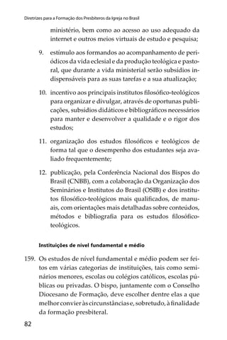 82
Diretrizes para a Formação dos Presbíteros da Igreja no Brasil
ministério, bem como ao acesso ao uso adequado da
internet e outros meios virtuais de estudo e pesquisa;
9. estímulo aos formandos ao acompanhamento de peri-
ódicos da vida eclesial e da produção teológica e pasto-
ral, que durante a vida ministerial serão subsídios in-
dispensáveis para as suas tarefas e a sua atualização;
10. incentivo aos principais institutos ﬁlosóﬁco-teológicos
para organizar e divulgar, através de oportunas publi-
cações, subsídios didáticos e bibliográﬁcos necessários
para manter e desenvolver a qualidade e o rigor dos
estudos;
11. organização dos estudos ﬁlosóﬁcos e teológicos de
forma tal que o desempenho dos estudantes seja ava-
liado frequentemente;
12. publicação, pela Conferência Nacional dos Bispos do
Brasil (CNBB), com a colaboração da Organização dos
Seminários e Institutos do Brasil (OSIB) e dos institu-
tos ﬁlosóﬁco-teológicos mais qualiﬁcados, de manu-
ais, com orientações mais detalhadas sobre conteúdos,
métodos e bibliograﬁa para os estudos ﬁlosóﬁco-
teológicos.
Instituições de nível fundamental e médio
159. Os estudos de nível fundamental e médio podem ser fei-
tos em várias categorias de instituições, tais como semi-
nários menores, escolas ou colégios católicos, escolas pú-
blicas ou privadas. O bispo, juntamente com o Conselho
Diocesano de Formação, deve escolher dentre elas a que
melhorconvieràscircunstânciase,sobretudo,àﬁnalidade
da formação presbiteral.
 