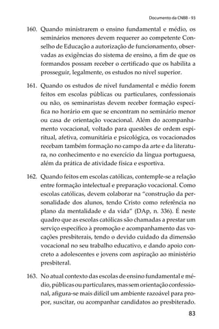 83
Documento da CNBB - 93
160. Quando ministrarem o ensino fundamental e médio, os
seminários menores devem requerer ao competente Con-
selho de Educação a autorização de funcionamento, obser-
vadas as exigências do sistema de ensino, a ﬁm de que os
formandos possam receber o certiﬁcado que os habilita a
prosseguir, legalmente, os estudos no nível superior.
161. Quando os estudos de nível fundamental e médio forem
feitos em escolas públicas ou particulares, confessionais
ou não, os seminaristas devem receber formação especí-
ﬁca no horário em que se encontram no seminário menor
ou casa de orientação vocacional. Além do acompanha-
mento vocacional, voltado para questões de ordem espi-
ritual, afetiva, comunitária e psicológica, os vocacionados
recebam também formação no campo da arte e da literatu-
ra, no conhecimento e no exercício da língua portuguesa,
além da prática de atividade física e esportiva.
162. Quando feitos em escolas católicas, contemple-se a relação
entre formação intelectual e preparação vocacional. Como
escolas católicas, devem colaborar na “construção da per-
sonalidade dos alunos, tendo Cristo como referência no
plano da mentalidade e da vida” (DAp, n. 336). É neste
quadro que as escolas católicas são chamadas a prestar um
serviço especíﬁco à promoção e acompanhamento das vo-
cações presbiterais, tendo o devido cuidado da dimensão
vocacional no seu trabalho educativo, e dando apoio con-
creto a adolescentes e jovens com aspiração ao ministério
presbiteral.
163. No atual contexto das escolas de ensino fundamental e mé-
dio,públicasouparticulares,massemorientaçãoconfessio-
nal, aﬁgura-se mais difícil um ambiente razoável para pro-
por, suscitar, ou acompanhar candidatos ao presbiterado.
 