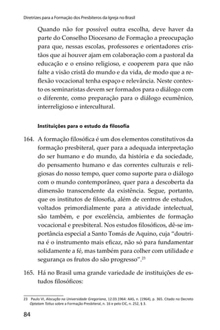 84
Diretrizes para a Formação dos Presbíteros da Igreja no Brasil
Quando não for possível outra escolha, deve haver da
parte do Conselho Diocesano de Formação a preocupação
para que, nessas escolas, professores e orientadores cris-
tãos que aí houver ajam em colaboração com a pastoral da
educação e o ensino religioso, e cooperem para que não
falte a visão cristã do mundo e da vida, de modo que a re-
ﬂexão vocacional tenha espaço e relevância. Neste contex-
to os seminaristas devem ser formados para o diálogo com
o diferente, como preparação para o diálogo ecumênico,
interreligioso e intercultural.
Instituições para o estudo da ﬁlosoﬁa
164. A formação ﬁlosóﬁca é um dos elementos constitutivos da
formação presbiteral, quer para a adequada interpretação
do ser humano e do mundo, da história e da sociedade,
do pensamento humano e das correntes culturais e reli-
giosas do nosso tempo, quer como suporte para o diálogo
com o mundo contemporâneo, quer para a descoberta da
dimensão transcendente da existência. Segue, portanto,
que os institutos de ﬁlosoﬁa, além de centros de estudos,
voltados primordialmente para a atividade intelectual,
são também, e por excelência, ambientes de formação
vocacional e presbiteral. Nos estudos ﬁlosóﬁcos, dê-se im-
portância especial a Santo Tomás de Aquino, cuja “doutri-
na é o instrumento mais eﬁcaz, não só para fundamentar
solidamente a fé, mas também para colher com utilidade e
segurança os frutos do são progresso”.23
165. Há no Brasil uma grande variedade de instituições de es-
tudos ﬁlosóﬁcos:
23 Paulo VI, Alocução na Universidade Gregoriana, 12.03.1964: AAS, n. (1964), p. 365. Citado no Decreto
Optatam To us sobre a Formação Presbiteral, n. 16 e pelo CIC, n. 252, § 3.
 