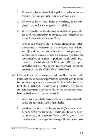 85
Documento da CNBB - 93
1. Universidades ou faculdades públicas federais ou es-
taduais, que são gratuitas e de orientação laica;
2. Universidades ou faculdades particulares, de orienta-
ção plural, inclusive religiosa não católica;
3. Universidades ou faculdades ou institutos particula-
res católicos, inclusive de congregações religiosas ou
de sociedades de vida apostólica;
4. Seminários Maiores de Filosoﬁa, diocesanos, inter-
diocesanos e regionais, e de congregações religio-
sas. Quando realizados nestes seminários, por serem
considerados cursos livres, os estudos “podem ser
aproveitados em cursos superiores de ﬁlosoﬁa reco-
nhecidos pelo Ministério da Educação (MEC), ou pelo
conselho competente, desde que observem as regras
estabelecidas pelo CNE/CES nº 0063/2004”.24
166. Cabe ao bispo, juntamente com o Conselho Diocesano de
Formação ou comissão equivalente, escolher dentre essas
instituições a que melhor convier às circunstâncias e, so-
bretudo, à ﬁnalidade da formação presbiteral. Na escolha
da instituição para os estudos ﬁlosóﬁcos dos futuros pres-
bíteros, tenha-se em conta o seguinte:
1. conhecer a entidade mantenedora e a orientação ﬁlo-
sóﬁca da universidade ou faculdade;
2. ponderar, antes de tudo, as condições materiais e
pedagógicas: requer-se que sejam institutos bem es-
truturados, com ambiente físico e ediﬁcações conve-
nientes; com um corpo docente qualiﬁcado; com boas
24 Parecer do Conselho Nacional de Educação, novembro de 2004.
 