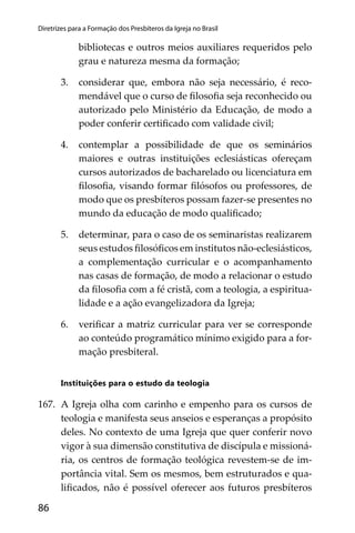 86
Diretrizes para a Formação dos Presbíteros da Igreja no Brasil
bibliotecas e outros meios auxiliares requeridos pelo
grau e natureza mesma da formação;
3. considerar que, embora não seja necessário, é reco-
mendável que o curso de ﬁlosoﬁa seja reconhecido ou
autorizado pelo Ministério da Educação, de modo a
poder conferir certiﬁcado com validade civil;
4. contemplar a possibilidade de que os seminários
maiores e outras instituições eclesiásticas ofereçam
cursos autorizados de bacharelado ou licenciatura em
ﬁlosoﬁa, visando formar ﬁlósofos ou professores, de
modo que os presbíteros possam fazer-se presentes no
mundo da educação de modo qualiﬁcado;
5. determinar, para o caso de os seminaristas realizarem
seus estudos ﬁlosóﬁcos em institutos não-eclesiásticos,
a complementação curricular e o acompanhamento
nas casas de formação, de modo a relacionar o estudo
da ﬁlosoﬁa com a fé cristã, com a teologia, a espiritua-
lidade e a ação evangelizadora da Igreja;
6. veriﬁcar a matriz curricular para ver se corresponde
ao conteúdo programático mínimo exigido para a for-
mação presbiteral.
Instituições para o estudo da teologia
167. A Igreja olha com carinho e empenho para os cursos de
teologia e manifesta seus anseios e esperanças a propósito
deles. No contexto de uma Igreja que quer conferir novo
vigor à sua dimensão constitutiva de discípula e missioná-
ria, os centros de formação teológica revestem-se de im-
portância vital. Sem os mesmos, bem estruturados e qua-
liﬁcados, não é possível oferecer aos futuros presbíteros
 