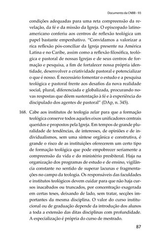 87
Documento da CNBB - 93
condições adequadas para uma reta compreensão da re-
velação, da fé e da missão da Igreja. O episcopado latino-
americano conferiu aos centros de reﬂexão teológica um
papel bastante empenhativo. “Convidamos a valorizar a
rica reﬂexão pós-conciliar da Igreja presente na América
Latina e no Caribe, assim como a reﬂexão ﬁlosóﬁca, teoló-
gica e pastoral de nossas Igrejas e de seus centros de for-
mação e pesquisa, a ﬁm de fortalecer nossa própria iden-
tidade, desenvolver a criatividade pastoral e potencializar
o que é nosso. É necessário fomentar o estudo e a pesquisa
teológica e pastoral frente aos desaﬁos da nova realidade
social, plural, diferenciada e globalizada, procurando no-
vas respostas que dêem sustentação à fé e à experiência do
discipulado dos agentes de pastoral” (DAp, n. 345).
168. Cabe aos institutos de teologia zelar para que a formação
teológica conserve todos aqueles eixos uniﬁcadores centrais
queridos e propostos pela Igreja. Em tempos de grande plu-
ralidade de tendências, de interesses, de opiniões e de in-
dividualismos, sem uma síntese orgânica e construtiva, é
grande o risco de as instituições oferecerem um certo tipo
de formação teológica que pode empobrecer seriamente a
compreensão da vida e do ministério presbiteral. Haja na
organização dos programas de estudo e de ensino, vigilân-
cia constante no sentido de superar lacunas e fragmenta-
ções no campo da teologia. Os responsáveis das faculdades
e institutos teológicos devem cuidar para que não haja cur-
sos inacabados ou truncados, por concentração exagerada
em certas teses, deixando de lado, sem tratar, secções im-
portantes da mesma disciplina. O valor do curso institu-
cional ou de graduação depende da introdução dos alunos
a toda a extensão das ditas disciplinas com profundidade.
A especialização é própria do curso de mestrado.
 