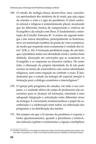88
Diretrizes para a Formação dos Presbíteros da Igreja no Brasil
169. O estudo da teologia busca desenvolver uma consciên-
cia aprofundada dos mistérios da fé cristã, que seja capaz
de orientar a vida e o agir do presbítero. O atual contex-
to eclesial e religioso é eminentemente plural, mostrando
que há diferentes formas de compreensão e vivência do
Evangelho e da relação com Deus. É fundamental a orien-
tação do Concílio Vaticano II: “o ensino da sagrada teolo-
gia e das outras disciplinas, principalmente as históricas,
deve ser ministrado também do ponto de vista ecumênico,
de modo que responda mais exatamente à verdade dos fa-
tos” (UR, n. 10). A formação presbiteral exige, de um lado,
que o presbítero tenha sua identidade cristã e católica bem
deﬁnida, alicerçada em convicções que se sustentem no
Evangelho e se amparam na doutrina católica. De outro
lado, a aﬁrmação da própria identidade da fé não pode
ocorrer na forma de concorrência com outras identidades
religiosas, nem como negação ou combate a essas. É fun-
damental que o estudo da teologia dê especial atenção à
formação para o diálogo ecumênico e interreligioso.25
170. O apreço pelo programa de estudos, em todo o seu con-
junto, e a unidade efetiva do corpo de professores são ne-
cessários para se alcançar tal formação, orientada a uma
adequada integração e articulação entre diferentes áreas
da teologia. É conveniente institucionalizar o papel da co-
ordenação e a colaboração entre todos, na elaboração dos
programas e na distribuição das tarefas.
171. Em tempos em que a fé mesma do presbítero é exposta a
fortes questionamentos, quando o pluralismo e relativis-
mo culturais expõem o cristianismo e a Igreja a multíplices
25 Pon cio Conselho para a Promoção da Unidade dos Cristãos, Diretório para aplicação dos princípios e nor-
mas sobre o ecumenismo, nn. 70-82; e A Formação Ecumênica dos que Trabalham no Ministério Pastoral.
 