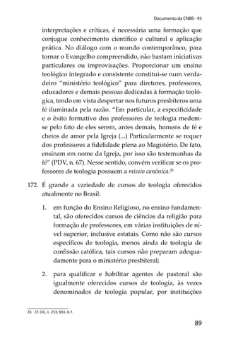 89
Documento da CNBB - 93
interpretações e críticas, é necessária uma formação que
conjugue conhecimento cientíﬁco e cultural e aplicação
prática. No diálogo com o mundo contemporâneo, para
tornar o Evangelho compreendido, não bastam iniciativas
particulares ou improvisações. Proporcionar um ensino
teológico integrado e consistente constitui-se num verda-
deiro “ministério teológico” para diretores, professores,
educadores e demais pessoas dedicadas à formação teoló-
gica, tendo em vista despertar nos futuros presbíteros uma
fé iluminada pela razão. “Em particular, a especiﬁcidade
e o êxito formativo dos professores de teologia medem-
se pelo fato de eles serem, antes demais, homens de fé e
cheios de amor pela Igreja (...) Particularmente se requer
dos professores a ﬁdelidade plena ao Magistério. De fato,
ensinam em nome da Igreja, por isso são testemunhas da
fé” (PDV, n. 67). Nesse sentido, convém veriﬁcar se os pro-
fessores de teologia possuem a missio canônica.26
172. É grande a variedade de cursos de teologia oferecidos
atualmente no Brasil:
1. em função do Ensino Religioso, no ensino fundamen-
tal, são oferecidos cursos de ciências da religião para
formação de professores, em várias instituições de ní-
vel superior, inclusive estatais. Como não são cursos
especíﬁcos de teologia, menos ainda de teologia de
conﬁssão católica, tais cursos não preparam adequa-
damente para o ministério presbiteral;
2. para qualiﬁcar e habilitar agentes de pastoral são
igualmente oferecidos cursos de teologia, às vezes
denominados de teologia popular, por instituições
26 Cf. CIC, n. 253; 833, 6-7.
 