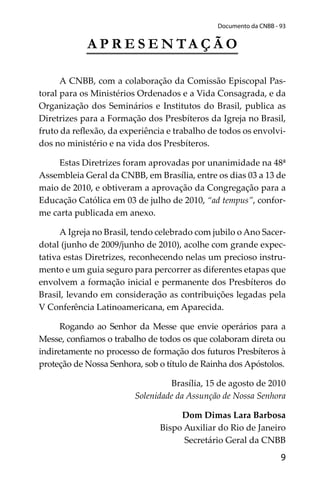 9
Documento da CNBB - 93
A P R E S E N TA Ç Ã O
A CNBB, com a colaboração da Comissão Episcopal Pas-
toral para os Ministérios Ordenados e a Vida Consagrada, e da
Organização dos Seminários e Institutos do Brasil, publica as
Diretrizes para a Formação dos Presbíteros da Igreja no Brasil,
fruto da reﬂexão, da experiência e trabalho de todos os envolvi-
dos no ministério e na vida dos Presbíteros.
Estas Diretrizes foram aprovadas por unanimidade na 48ª
Assembleia Geral da CNBB, em Brasília, entre os dias 03 a 13 de
maio de 2010, e obtiveram a aprovação da Congregação para a
Educação Católica em 03 de julho de 2010, “ad tempus”, confor-
me carta publicada em anexo.
A Igreja no Brasil, tendo celebrado com jubilo o Ano Sacer-
dotal (junho de 2009/junho de 2010), acolhe com grande expec-
tativa estas Diretrizes, reconhecendo nelas um precioso instru-
mento e um guia seguro para percorrer as diferentes etapas que
envolvem a formação inicial e permanente dos Presbíteros do
Brasil, levando em consideração as contribuições legadas pela
V Conferência Latinoamericana, em Aparecida.
Rogando ao Senhor da Messe que envie operários para a
Messe, conﬁamos o trabalho de todos os que colaboram direta ou
indiretamente no processo de formação dos futuros Presbíteros à
proteção de Nossa Senhora, sob o título de Rainha dos Apóstolos.
Brasília, 15 de agosto de 2010
Solenidade da Assunção de Nossa Senhora
Dom Dimas Lara Barbosa
Bispo Auxiliar do Rio de Janeiro
Secretário Geral da CNBB
 