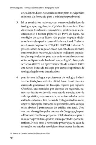 90
Diretrizes para a Formação dos Presbíteros da Igreja no Brasil
eclesiásticas.Essescursosnãocontemplamasexigências
mínimas da formação para o ministério presbiteral;
3. há os seminários maiores, com cursos eclesiásticos de
teologia, que, regidos por Optatam Totius e Ratio Fun-
damentalis Institutionis Sacerdotalis, destinam-se espe-
ciﬁcamente a formar pastores do Povo de Deus. Na
condição de cursos livres não podem expedir diplo-
mas de nível superior com validade nacional. Todavia,
nos termos do parecer CNE/CES 063/2004,27
abre-se “a
possibilidade de regularização dos estudos realizados
em seminários maiores, faculdades teológicas ou insti-
tuições equivalentes, para que os interessados possam
obter o diploma de bacharel em teologia”. Isso pode
ser feito através do aproveitamento de estudos feitos
em cursos livres de teologia por cursos superiores de
teologia legalmente autorizados;
4. para formar teólogos e professores de teologia, inclusi-
ve com titulação acadêmica oﬁcial, há no Brasil diversos
cursos de graduação em teologia, regidos por Sapientia
Christiana, uns mantidos por dioceses ou regionais, ou-
tros por institutos de vida consagrada e sociedades de
vida apostólica, e outros ainda por universidades ou fa-
culdades católicas. Tais cursos de teologia não têm como
objetivoprincipalaformaçãodepresbíteros,umavezque
estão abertos à participação do público em geral. Uma
vez que são regidos pelas normas da Congregação para
a Educação Católica e preparam intelectualmente para o
ministériopresbiteral,podemserfrequentadosporsemi-
naristas. Nesse caso, é necessário prever que, na casa de
formação, os estudos teológicos feitos nestes institutos,
27 Parecer do Conselho Nacional de Educação nov. 2004.
 