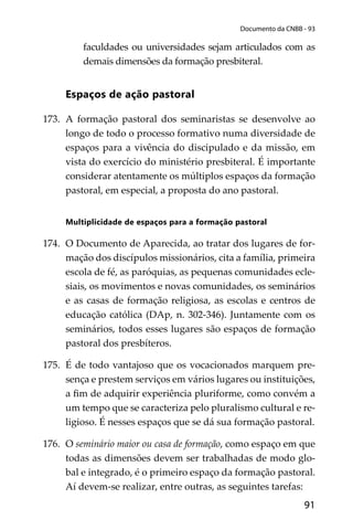 91
Documento da CNBB - 93
faculdades ou universidades sejam articulados com as
demais dimensões da formação presbiteral.
Espaços de ação pastoral
173. A formação pastoral dos seminaristas se desenvolve ao
longo de todo o processo formativo numa diversidade de
espaços para a vivência do discipulado e da missão, em
vista do exercício do ministério presbiteral. É importante
considerar atentamente os múltiplos espaços da formação
pastoral, em especial, a proposta do ano pastoral.
Multiplicidade de espaços para a formação pastoral
174. O Documento de Aparecida, ao tratar dos lugares de for-
mação dos discípulos missionários, cita a família, primeira
escola de fé, as paróquias, as pequenas comunidades ecle-
siais, os movimentos e novas comunidades, os seminários
e as casas de formação religiosa, as escolas e centros de
educação católica (DAp, n. 302-346). Juntamente com os
seminários, todos esses lugares são espaços de formação
pastoral dos presbíteros.
175. É de todo vantajoso que os vocacionados marquem pre-
sença e prestem serviços em vários lugares ou instituições,
a ﬁm de adquirir experiência pluriforme, como convém a
um tempo que se caracteriza pelo pluralismo cultural e re-
ligioso. É nesses espaços que se dá sua formação pastoral.
176. O seminário maior ou casa de formação, como espaço em que
todas as dimensões devem ser trabalhadas de modo glo-
bal e integrado, é o primeiro espaço da formação pastoral.
Aí devem-se realizar, entre outras, as seguintes tarefas:
 