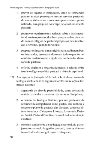 92
Diretrizes para a Formação dos Presbíteros da Igreja no Brasil
1. prever os lugares e instituições, onde os formandos
possam marcar presença e prestar serviços pastorais,
de modo sistemático e com acompanhamento perso-
nalizado, sem prejuízo do tempo de aprofundamento
pessoal;
2. promover regularmente a reﬂexão sobre a prática pas-
toral, em tempos e modos bem programados, de acor-
do com os estágios de pastoral propostos pela institui-
ção de ensino, quando for o caso;
3. preparar os lugares e instituições para acolherem bem
os formandos, assessorando-os em tudo o que for ne-
cessário, contando com a ajuda do coordenador dioce-
sano de pastoral;
4. reﬂetir, orgânica e organizadamente, a relação entre
teoria teológica e prática pastoral e vivência espiritual.
177. Aos espaços de formação intelectual, sobretudo ao curso de
teologia, atribuem-se as seguintes tarefas em relação à for-
mação pastoral:
1. a garantia do eixo da pastoralidade, como costura da
matriz curricular e do ensino de todas as disciplinas;
2. o ensino da Teologia Pastoral, por um professor de
reconhecida competência como pastor, que conheça e
respeite o plano de pastoral das dioceses, com seus di-
ferentes ramos: Catequese, Liturgia, Juventude, Pasto-
ral Social, Pastoral Familiar, Pastoral da Comunicação
e outros;
3. o ensino competente da pedagogia pastoral, do plane-
jamento pastoral, da gestão pastoral, com os diferen-
tes métodos de evangelização e catequese;
 