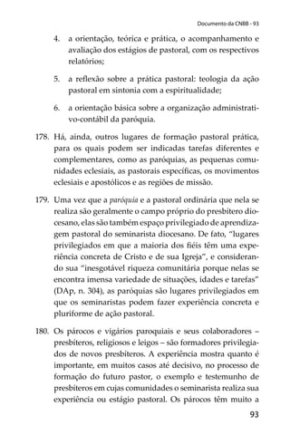 93
Documento da CNBB - 93
4. a orientação, teórica e prática, o acompanhamento e
avaliação dos estágios de pastoral, com os respectivos
relatórios;
5. a reﬂexão sobre a prática pastoral: teologia da ação
pastoral em sintonia com a espiritualidade;
6. a orientação básica sobre a organização administrati-
vo-contábil da paróquia.
178. Há, ainda, outros lugares de formação pastoral prática,
para os quais podem ser indicadas tarefas diferentes e
complementares, como as paróquias, as pequenas comu-
nidades eclesiais, as pastorais especíﬁcas, os movimentos
eclesiais e apostólicos e as regiões de missão.
179. Uma vez que a paróquia e a pastoral ordinária que nela se
realiza são geralmente o campo próprio do presbítero dio-
cesano, elas são também espaço privilegiado de aprendiza-
gem pastoral do seminarista diocesano. De fato, “lugares
privilegiados em que a maioria dos ﬁéis têm uma expe-
riência concreta de Cristo e de sua Igreja”, e consideran-
do sua “inesgotável riqueza comunitária porque nelas se
encontra imensa variedade de situações, idades e tarefas”
(DAp, n. 304), as paróquias são lugares privilegiados em
que os seminaristas podem fazer experiência concreta e
pluriforme de ação pastoral.
180. Os párocos e vigários paroquiais e seus colaboradores –
presbíteros, religiosos e leigos – são formadores privilegia-
dos de novos presbíteros. A experiência mostra quanto é
importante, em muitos casos até decisivo, no processo de
formação do futuro pastor, o exemplo e testemunho de
presbíteros em cujas comunidades o seminarista realiza sua
experiência ou estágio pastoral. Os párocos têm muito a
 