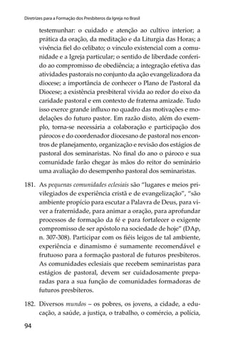 94
Diretrizes para a Formação dos Presbíteros da Igreja no Brasil
testemunhar: o cuidado e atenção ao cultivo interior; a
prática da oração, da meditação e da Liturgia das Horas; a
vivência ﬁel do celibato; o vínculo existencial com a comu-
nidade e a Igreja particular; o sentido de liberdade conferi-
do ao compromisso de obediência; a integração efetiva das
atividades pastorais no conjunto da ação evangelizadora da
diocese; a importância de conhecer o Plano de Pastoral da
Diocese; a existência presbiteral vivida ao redor do eixo da
caridade pastoral e em contexto de fraterna amizade. Tudo
isso exerce grande inﬂuxo no quadro das motivações e mo-
delações do futuro pastor. Em razão disto, além do exem-
plo, torna-se necessária a colaboração e participação dos
párocos e do coordenador diocesano de pastoral nos encon-
tros de planejamento, organização e revisão dos estágios de
pastoral dos seminaristas. No ﬁnal do ano o pároco e sua
comunidade farão chegar às mãos do reitor do seminário
uma avaliação do desempenho pastoral dos seminaristas.
181. As pequenas comunidades eclesiais são “lugares e meios pri-
vilegiados de experiência cristã e de evangelização”, “são
ambiente propício para escutar a Palavra de Deus, para vi-
ver a fraternidade, para animar a oração, para aprofundar
processos de formação da fé e para fortalecer o exigente
compromisso de ser apóstolo na sociedade de hoje” (DAp,
n. 307-308). Participar com os ﬁéis leigos de tal ambiente,
experiência e dinamismo é sumamente recomendável e
frutuoso para a formação pastoral de futuros presbíteros.
As comunidades eclesiais que recebem seminaristas para
estágios de pastoral, devem ser cuidadosamente prepa-
radas para a sua função de comunidades formadoras de
futuros presbíteros.
182. Diversos mundos – os pobres, os jovens, a cidade, a edu-
cação, a saúde, a justiça, o trabalho, o comércio, a polícia,
 