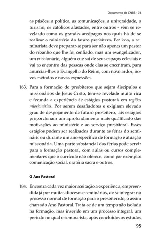 95
Documento da CNBB - 93
as prisões, a política, as comunicações, a universidade, o
turismo, os católicos afastados, entre outros – vêm se re-
velando como os grandes areópagos nos quais há de se
realizar o ministério do futuro presbítero. Por isso, o se-
minarista deve preparar-se para ser não apenas um pastor
do rebanho que lhe foi conﬁado, mas um evangelizador,
um missionário, alguém que sai de seus espaços eclesiais e
vai ao encontro das pessoas onde elas se encontram, para
anunciar-lhes o Evangelho do Reino, com novo ardor, no-
vos métodos e novas expressões.
183. Para a formação de presbíteros que sejam discípulos e
missionários de Jesus Cristo, tem-se revelado muito rica
e fecunda a experiência de estágios pastorais em regiões
missionárias. Por serem desaﬁadores e exigirem elevado
grau de despojamento do futuro presbítero, tais estágios
proporcionam um aprofundamento mais qualiﬁcado das
motivações ao ministério e ao serviço presbiteral. Esses
estágios podem ser realizados durante as férias do semi-
nário ou durante um ano especíﬁco de formação e atuação
missionária. Uma parte substancial das férias pode servir
para a formação pastoral, com aulas ou cursos comple-
mentares que o currículo não oferece, como por exemplo:
comunicação social, oratória sacra e outros.
O Ano Pastoral
184. Encontra cada vez maior aceitação a experiência, empreen-
dida já por muitas dioceses e seminários, de se integrar no
processo normal de formação para o presbiterado, o assim
chamado Ano Pastoral. Trata-se de um tempo não isolado
na formação, mas inserido em um processo integral, um
período no qual o seminarista, após concluídos os estudos
 