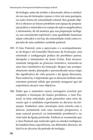 96
Diretrizes para a Formação dos Presbíteros da Igreja no Brasil
de teologia, antes de receber o diaconado, deixa o seminá-
rio ou casa de formação e passa a viver em uma paróquia,
ou outra forma de comunidade eclesial. Seu grande obje-
tivo é oferecer ao futuro presbítero um espaço de prepara-
ção prática e sistemática no campo da ação evangelizadora
e missionária, de tal maneira que sua preparação teológi-
ca, seu crescimento espiritual e suas qualidades humanas
sejam colocados a serviço da comunidade cristã como ex-
pressão de uma autêntica caridade pastoral.
185. O Ano Pastoral, com a aprovação e o acompanhamen-
to do bispo e do Conselho Diocesano de Formação, está
orientado à conﬁguração prática do presbítero pastor,
discípulo e missionário de Jesus Cristo. Está necessa-
riamente integrado ao processo formativo, tornando-se
uma fase constitutiva da formação. Requer um acompa-
nhamento atento, planejado e personalizado nessa etapa
tão signiﬁcativa de vida pessoal e da Igreja diocesana.
Para realizá-lo, é importante que as dioceses tenham uma
estrutura pastoral sólida que permita assegurar que tal
experiência alcance seus objetivos.
186. Dado que o seminário nunca conseguirá concluir por
completo a formação do futuro presbítero, o Ano Pas-
toral, se bem articulado, pode preencher uma série de
vazios que o candidato experimenta no decurso da for-
mação. Estabelece uma vinculação mais estreita com a
diocese, juntamente com uma inserção progressiva, o
mais natural possível, na fraternidade presbiteral e na
vida total da Igreja particular. Embora se recomende que
o Ano Pastoral seja realizado após os estudos teológicos,
há também boas experiências, em diferentes dioceses, de
fazê-lo no decurso do período de teologia.
 
