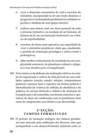 98
Diretrizes para a Formação dos Presbíteros da Igreja no Brasil
6. viver a dimensão comunitária da vida e exercício do
ministério, incorporando-se de um modo dinâmico e
progressivo à fraternidade presbiteral na realidade es-
pecíﬁca e imediata de uma Igreja concreta;
7. realizar uma síntese vital, em chave pastoral, de todo
o processo formativo, na condição de ser humano, de
homem de fé, em sua formação intelectual e na vivên-
cia da espiritualidade;
8. exercitar, de forma mais operativa, sua capacidade de
viver o ministério presbiteral, dado que, atualmente,
o período de maturação psicológica e afetiva tende a
prolongar-se;
9. obter melhor conhecimento da sociedade em sua com-
plexidade estrutural, do pluralismo cultural e religio-
so e seus desaﬁos para a evangelização.
189. Estas metas se desdobram em realizações efetivas no cam-
po da organização e cultivo da vida pessoal em seus múl-
tiplos aspectos (oração, estudo, relações, compromissos
pastorais, repouso, lazer e esporte); nas formas práticas e
internalizadas de vivência do celibato, da obediência e da
pobreza; no serviço dedicado e oblativo de animação da
evangelização e da comunhão; nas formas concretas e ope-
rativas de atuar em colaboração com os presbíteros, bem
como de compreender seus limites e sua diversidade.
2ª S E ÇÃO :
T E M P O S F O R M AT I V O S
190. O período de formação teológica dos futuros presbíte-
ros está marcado pela celebração dos diversos ritos que
acompanham o seu desenvolvimento: admissão entre os
 