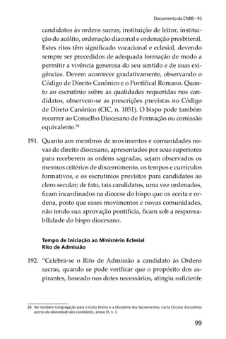 99
Documento da CNBB - 93
candidatos às ordens sacras, instituição de leitor, institui-
ção de acólito, ordenação diaconal e ordenação presbiteral.
Estes ritos têm signiﬁcado vocacional e eclesial, devendo
sempre ser precedidos de adequada formação de modo a
permitir a vivência generosa do seu sentido e de suas exi-
gências. Devem acontecer gradativamente, observando o
Código de Direito Canônico e o Pontiﬁcal Romano. Quan-
to ao escrutínio sobre as qualidades requeridas nos can-
didatos, observem-se as prescrições previstas no Código
de Direto Canônico (CIC, n. 1051). O bispo pode também
recorrer ao Conselho Diocesano de Formação ou comissão
equivalente.28
191. Quanto aos membros de movimentos e comunidades no-
vas de direito diocesano, apresentados por seus superiores
para receberem as ordens sagradas, sejam observados os
mesmos critérios de discernimento, os tempos e currículos
formativos, e os escrutínios previstos para candidatos ao
clero secular; de fato, tais candidatos, uma vez ordenados,
ﬁcam incardinados na diocese do bispo que os aceita e or-
dena, posto que esses movimentos e novas comunidades,
não tendo sua aprovação pontifícia, ﬁcam sob a responsa-
bilidade do bispo diocesano.
Tempo de Iniciação ao Ministério Eclesial
Rito de Admissão
192. “Celebra-se o Rito de Admissão a candidato às Ordens
sacras, quando se pode veriﬁcar que o propósito dos as-
pirantes, baseado nos dotes necessários, atingiu suﬁciente
28 Ver também Congregação para o Culto Divino e a Disciplina dos Sacramentos, Carta Circular Escru nios
acerca da idoneidade dos candidatos, anexo III, n. 1.
 