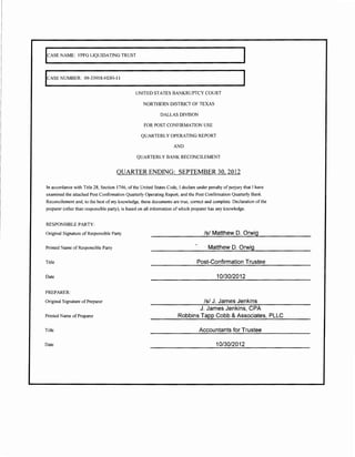 leASE NAME: FPFG LIQUIDATING TRUST




leASE NUMBER: 09-33918-HDH-11


                                               UNITED STATES BANKRUPTCY COURT

                                                   NORTHERN DISTRICT OF TEXAS

                                                            DALLAS DIVISON

                                                    FOR POST CONFIRMATION USE

                                                  QUARTERLY OPERATING REPORT

                                                                    AND

                                                QUARTERLY BANK RECONCILEMENT


                                     QUARTER ENDING: SEPTEMBER 30, 2012

In accordance with Title 28, Section 1746, of the United States Code, I declare under penalty of perjury that I have
examined the attached Post Confirmation Quarterly Operating Report, and the Post Confirmation Quarterly Bank
Reconcilement and, to the best of my knowledge, these documents are true, correct and complete. Declaration of the
preparer (other than responsible party), is based on all information of which preparer has any knowledge.


RESPONSIBLE PARTY:

Original Signature of Responsible Party                                             Is/ Matthew D. Orwig

Printed Name of Responsible Party                                                     Matthew D. Orwig

Title                                                                           Post-Confirmation Trustee

Date                                                                                       10/30/2012

PREPARER:
Original Signature of Preparer                                                  Is/ J. James Jenkins
                                                                              J. James Jenkins, CPA
Printed Name ofPreparer                                               Robbins Tapp Cobb & Associates, PLLC

Title                                                                            Accountants for Trustee

Date                                                                                      10/30/2012
 