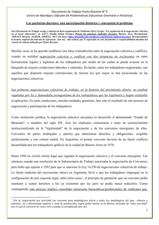 Documento de Trabajo Punto Docente N° 9
Centro de Abordaje y Difusión de Problemáticas Educativas Gremiales e Históricas
1
Las paritarias docentes: una aproximación histórica y conceptual al problema
Este Documento de Trabajo recoge y sintetiza la línea argumental de Guillermo Pérez Crespo, “La regulación de la negociación colectiva
en el sector educación”, en AAVV, Gindín Julían (Comp.), Pensar las prácticas sindicales docentes, Buenos Aires, Herramienta/
AMSAFE Rosario, AGMER, ADOSAC, 2011 (en línea: https://puntodocente.wordpress.com/historia-sindical-docente/). Recomendamos
la lectura original del artículo de referencia. Aún así, vale aclarar que lo expresado en este documento es responsabilidad absoluta del
criterio de síntesis utilizado por Punto Docente.
Muchas veces se ha querido establecer una falsa contradicción entre la negociación colectiva y conflicto,
cuando en realidad negociación colectiva y conflicto son dos instancias no excluyentes en tanto
herramientas legales y legítimas de los trabajadores por medio de las cuales se puede avanzar en la
búsqueda de mejores condiciones laborales y salariales. De hecho, entre los trabajadores organizados, son
aquellos que disponen mejores correlaciones de fuerzas los que mejor se han posicionado en las
negociaciones colectivas.
Las primeras negociaciones colectivas de trabajo, en la historia del movimiento obrero, no estaban
reguladas por ley y demandaba protagonismo de los trabajadores que las legitimara y hagan realizable
la aplicación. En estas condiciones, muchas entidades gremiales, han sido el resultado de este proceso de
negociación y participación de los trabajadores.
Como institución jurídica, la negociación colectiva encuentra su desarrollo el denominado “Estado de
Bienestar”, a medidos del siglo XX. Acá, los sindicatos comenzaron a tener un reconocimiento
institucionalizado de la “legitimidad” de la negociación y de los convenios emergentes de ellas.
Convenios de partes (trabajador y patrón) que determinan derechos y obligaciones, exigibles
jurídicamente y con control estatal. En Argentina, el primer convenio deviene de un fuerte conflicto
desarrollado por los trabajadores gráficos de la ciudad de Buenos Aires en 1878.
Hasta 1944 no existió norma legal que regulara la negociación colectiva y el convenio emergente. Fue
entonces cuando una resolución de la Subsecretaría de Trabajo autorizaba la negociación de Convenios,
pero hubo que esperar a 1953 para que se sancione la Ley 14.250 de negociaciones colectivas de trabajo.
La fuerte tradición del movimiento obrero en Argentina, llevó a que los trabajadores impongan en la
configuración de este esquema legal, entre otras cosas1
, el principio de garantizar que un convenio podía
mantener o sumar derechos a los ya existentes por ley pero no podía nunca reducirlos. Como
contrapartida este proceso implicó consolidar estructuras burocráticas/profesionales de sindicatos que,
1
Por ej: negociación por actividad (un convenio para metalúrgicos afecta a todos los metalúrgicos del país –obreros y
patrones-, no a determinada empresa o zona de producción); lograr poder interno en la fábrica; principio de “ultra actividad”
por el cual el convenio no vence salvo cuando es reemplazado por otro.
 