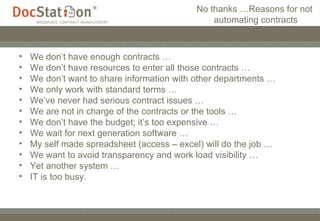 No thanks …Reasons for not  automating contracts We don’t have enough contracts … We don’t have resources to enter all those contracts … We don’t want to share information with other departments … We only work with standard terms … We’ve never had serious contract issues … We are not in charge of the contracts or the tools … We don’t have the budget; it’s too expensive … We wait for next generation software … My self made spreadsheet (access – excel) will do the job … We want to avoid transparency and work load visibility … Yet another system … IT is too busy. 