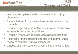   ROI   Obvious and Quick   Improved compliance with procurement terms (e.g. discounts) Reconciliation of procurement and sales orders to the contracts Reduced legal support for the identification of alternate acceptable terms and conditions Reduced time to contract and contract research time Potential for more efficient external and internal audit review of contract financial exposures Visibility and transparency on work load and work flow. 