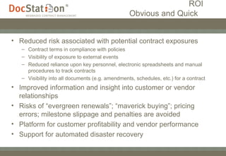 ROI   Obvious and Quick  Reduced risk associated with potential contract exposures Contract terms in compliance with policies Visibility of exposure to external events Reduced reliance upon key personnel, electronic spreadsheets and manual procedures to track contracts Visibility into all documents (e.g. amendments, schedules, etc.) for a contract Improved information and insight into customer or vendor relationships Risks of “evergreen renewals”; “maverick buying”; pricing errors; milestone slippage and penalties are avoided Platform for customer profitability and vendor performance Support for automated disaster recovery 